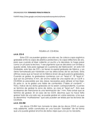 ORGANIZADO POR: FERNANDO PERALTA PERALTA
FUENTE:https://sites.google.com/site/computadorasarquitectura/home
FIGURA 6.9. CD-ROM.
6.4.4. CD-R
Estos CD’s se pueden grabar una sola vez. Se coloca capa orgánica
grabable entre la capa de plástico protectora y la capa reflectora de oro,
para que cuando el láser caliente un punto y lo decolore, lo haga pasar
como un pit para la lectora. Y ese pigmento que se decolora con el láser y
queda verde. Solo para agregar en cuestiones de fabricación en este CD
Grabable, este tipo de CD’s, ya tienen la espiral grabada de fábrica, y ya
viene formateada por hardware con las direcciones de los sectores. Estas
últimas cosas que se hacen en la fábrica sirven de guía para la grabadora.
Cuando se graba, la grabadora comienza con un “lead in”. El “lead in”
que son los primeros 4 mm. de ancho radial de una espiral de un CD-R o
CD-ROM es precedido por dos áreas necesarias para alinear el haz láser.
En estos in, se le graba una tabla de contenidos (“Tabla of contents” –
TOC), índice de los datos grabados en la sesión correspondiente. Cuando
se termina de grabar la zona de datos, se crea el “lead out”. Esto que
acabamos de mencionar es una terminación de 1 mm. Para avisar que se
terminó de grabar. En el caso de los CD-R, decimos que no hace falta
grabar todo de una sola vez, se puede grabar en varias sesiones, a los que
se denomina “multisesiones” que solo pueden ser leídas por las lectoras de
CD-ROM.
6.4.5. CD-RW
Los discos CD-RW han tomado la idea de los discos CD-R un paso
más adelante, están construidos en una función “borrable” de tal forma
que uno puede grabar encima de datos viejos que uno ya no necesita.
 