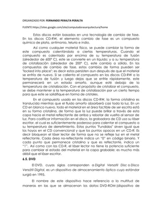ORGANIZADO POR: FERNANDO PERALTA PERALTA
FUENTE:https://sites.google.com/site/computadorasarquitectura/home
Estos discos están basados en una tecnología de cambio de fase.
En los discos CD-RW, el elemento cambio de fase es un compuesto
químico de plata, antimonio, telurio e indio.
Así como cualquier material físico, se puede cambiar la forma de
este compuesto calentándolo a ciertas temperaturas. Cuando el
compuesto es calentado por encima de su temperatura de fusión
(alrededor de 600º C), este se convierte en un líquido; y a su temperatura
de cristalización (alrededor de 200º C), este cambia a sólido. En los
compuestos de cambio de fase, estos cambios de forma pueden ser
"locked into place": es decir estos persisten aun después de que el material
se enfría de nuevo. Si se calienta el compuesto en los discos CD-RW a la
temperatura de fusión y luego dejas que se enfríe rápidamente, este
permanecerá en un estado amorfo, aunque esté debajo de la
temperatura de cristalización. Con el propósito de cristalizar el compuesto,
se debe mantener a la temperatura de cristalización por un cierto tiempo
para que este se solidifique en forma de cristales.
En el compuesto usado en los discos CD-RW, la forma cristalina es
translucida mientras que el fluido amorfo absorberá casi toda la luz. En un
CD en blanco nuevo, todo el material en el área factible de ser escrita está
en su forma cristalina, de forma que la luz puede brillar a través de esta
capa hacia el metal reflectante de arriba y rebotar de vuelta al sensor de
luz. Para codificar información en el disco, la grabadora de CD usa su láser
escritor, el cual es suficientemente poderoso para calentar el compuesto a
su temperatura de derretimiento. Estos puntos "Fundidos" sirven igual que
los hoyos en el CD convencional y que los puntos opacos en un CD-R: Es
decir bloquean el láser lector de forma que no se refleje luz en el metal
reflectante. Cada área no-reflectante indica un “0” en código binario. Y
cada punto que permanece cristalino y que es reflectante, indica un
“1”. Así como con los CD-R, el láser lector no tiene la potencia suficiente
para cambiar el estado del material en la capa grabable; es mucho más
débil que el láser escritor.
6.5. DVD
El DVD, cuyas siglas corresponden a Digital Versatil Disc o Disco
Versátil Digital, es un dispositivo de almacenamiento óptico cuyo estándar
surgió en 1995.
El nombre de este dispositivo hace referencia a la multitud de
maneras en las que se almacenan los datos: DVD-ROM (dispositivo de
 