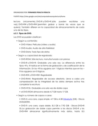 ORGANIZADO POR: FERNANDO PERALTA PERALTA
FUENTE:https://sites.google.com/site/computadorasarquitectura/home
lectura únicamente), DVD-R y DVD+R (sólo pueden escribirse una
vez), DVD-RW y DVD+RW (permiten grabar y borrar las veces que se
quiera). También difieren en la capacidad de almacenamiento de cada
uno de los tipos.
6.5.1. Tipos de DVD.
Los DVD se pueden clasificar::
 Según su contenido:
 DVD-Video: Películas (vídeo y audio)
 DVD-Audio: Audio de alta fidelidad
 DVD-Data: Todo tipo de datos
 Según su capacidad de regrabado:
 DVD-ROM: Sólo lectura, manufacturado con prensa
 DVD-R y DVD+R: Grabable una sola vez. La diferencia entre los
tipos +R y -R radica en la forma de grabación y de codificación de la
información. En los +R los agujeros son 1 lógicos mientras que en los –
R los agujeros son 0 lógicos.
 DVD-RW y DVD+RW: Regrabable
 DVD-RAM: Regrabable de acceso aleatorio. Lleva a cabo una
comprobación de la integridad de los datos siempre activa tras
completar la escritura
 DVD+R DL: Grabable una sola vez de doble capa
 el DVD-ROM almacena desde 4,7 GB hasta 17 GB.
 Según su número de capas o caras:
 DVD-5: una cara, capa simple. 4.7 GB o 4.38 Gibabyte (GB) - Discos
DVD±R/RW.
 DVD-9: una cara, capa doble. 8.5 GB o 7.92 GiB - Discos DVD+R
DL.La grabación de doble capa permite a los discos DVD-R y los
DVD+RW almacenar significativamente más datos, hasta 8.5
 