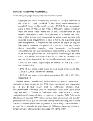 ORGANIZADO POR: FERNANDO PERALTA PERALTA
FUENTE:https://sites.google.com/site/computadorasarquitectura/home
Gigabytes por disco, comparado con los 4.7 GB que permiten los
discos de una capa. Los DVD-R DL (dual layer) fueron desarrollados
para DVD Forum por Pioneer Corporation. DVD+R DL fue desarrollado
para el DVD+R Alliance por Philips y Mitsubishi Kagaku Media.Un
disco de doble capa difiere de un DVD convencional en que
emplea una segunda capa física ubicada en el interior del disco.
Una unidad lectora con capacidad de doble capa accede a la
segunda capa proyectando el láser a través de la primera capa
semi-transparente. El mecanismo de cambio de capa en algunos
DVD puede conllevar una pausa de hasta un par de segundosLos
discos grabables soportan esta tecnología manteniendo
compatibilidad con algunos reproductores de DVD y unidades DVD-
ROM. Muchos grabadores de DVD soportan la tecnología de doble
capa, y su precio es comparable con las unidades de una capa,
aunque el medio continúa siendo considerablemente más caro.
 DVD-10: dos caras, capa simple en ambas. 9.4 GB o 8.75 GiB -
Discos DVD±R/RW.
 DVD-14: dos caras, capa doble en una, capa simple en la otra.
13,3 GB o 12,3 GB - Raramente utilizado.
 DVD-18: dos caras, capa doble en ambas. 17.1 GB o 15.9 GiB -
Discos DVD+R.
También existen DVD de 8 cm (no confundir con miniDVD, que son CD
conteniendo información de tipo DVD video) que tienen una capacidad
de 1.5 GB. El DVD Forum creó los estándares oficiales DVD-
ROM/R/RW/RAM, y Alliance creó los estándares DVD+R/RW para evitar
pagar la licencia al DVD Forum. Dado que los discos DVD+R/RW no forman
parte de los estándares oficiales, no muestran el logotipo DVD. En lugar de
ello, llevan el logotipo "RW" incluso aunque sean discos que solo puedan
grabarse una vez, lo que ha suscitado cierta polémica en algunos sectores
que lo consideran publicidad engañosa. Y desde luego que confunde a
los usuarios. La mayoría de grabadoras de DVD nuevas pueden grabar en
ambos formatos y llevan ambos logotipos +RW y DVD-R/RW.
 