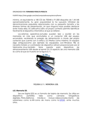 ORGANIZADO POR: FERNANDO PERALTA PERALTA
FUENTE:https://sites.google.com/site/computadorasarquitectura/home
mínimo, el equivalente a 180 CD de 700MB o 91.000 disquetes de 1.44 MB
aproximadamente. Su gran popularidad le ha supuesto infinidad de
denominaciones populares relacionadas con su pequeño tamaño y las
diversas formas de presentación, sin que ninguna haya podido destacar
entre todas ellas. El calificativo USB o el propio contexto permite identificar
fácilmente el dispositivo informático al que se refieren.
Los sistemas operativos actuales pueden leer y escribir en las
memorias sin más que enchufarlas a un conector USB del equipo
encendido, recibiendo la energía de alimentación a través del propio
conector que cuenta con 5 voltios y 2,5 Watios como máximo. En equipos
algo antiguos(como por ejemplo los equipados con Windows 98) se
necesita instalar un controlador de dispositivo (driver) proporcionado por el
fabricante. Linux también tiene soporte para dispositivos de
almacenamiento USB desde el kernel 2.4. El aspecto de una memoria USB
es como el que se muestra en la figura 6.11.
FIGURA 6.11. MEMORIA USB.
6.8. Memoria SD.
Secure Digital (SD) es un formato de tarjeta de memoria. Se utiliza en
dispositivos portátiles tales como cámaras fotográficas
digitales, PDAs,teléfonos móviles e incluso videoconsolas (tanto de
sobremesa como la Wii como de mano como la GP2X), entre muchos
otros.
 