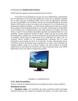 ORGANIZADO POR: FERNANDO PERALTA PERALTA
FUENTE:https://sites.google.com/site/computadorasarquitectura/home
El monitor es la pantalla en la que se ve la información suministrada
por el ordenador. En el caso más habitual se trata de un aparato basado
en un tubo de rayos catódicos (CRT) como el de los televisores, mientras
que en los portátiles y los monitores nuevos, es una pantalla plana de cristal
líquido (LCD)como el que se muestra en la figura 6.14. La información se
representa mediante píxeles, a continuación explicamos lo que es un píxel:
Es la unidad mínima representable en un monitor. Cada píxel en la pantalla
se enciende con un determinado color para formar la imagen. De esta
forma, cuanto más cantidad de píxeles puedan ser representados en una
pantalla, mayor resolución habrá. Es decir, cada uno de los puntos será
más pequeño y habrá más al mismo tiempo en la pantalla para conformar
la imagen. Cada píxel se representa en la memoria de video con un
número. Dicho número es la representación numérica de un color
especifico, que puede ser de 8, 16 o más bits. Cuanto más grande sea la
cantidad de bits necesarios para representar un píxel, más variedad de
colores podrán unirse en la misma imagen. De esta manera se puede
determinar la cantidad de memoria de video necesaria para una cierta
definición y con una cierta cantidad de colores.
FIGURA 6.14. MONITOR LCD.
6.10.1. Tipos de monitores
Vamos a hacer la clasificación de los monitores de dos maneras distintas:
Atendiendo al color:
 Monitores color : Las pantallas de estos monitores están formadas
internamente por tres capas de material de fósforo, una por cada color
 