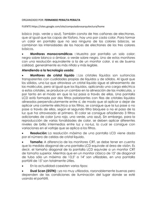 ORGANIZADO POR: FERNANDO PERALTA PERALTA
FUENTE:https://sites.google.com/site/computadorasarquitectura/home
básico (rojo, verde y azul). También consta de tres cañones de electrones,
que al igual que las capas de fósforo, hay uno por cada color. Para formar
un color en pantalla que no sea ninguno de los colores básicos, se
combinan las intensidades de los haces de electrones de los tres colores
básicos.
 Monitores monocromáticos : Muestra por pantalla un solo color:
negro sobre blanco o ámbar, o verde sobre negro. Uno de estos monitores
con una resolución equivalente a la de un monitor color, si es de buena
calidad, generalmente es más nítido y más legible.
Atendiendo a la tecnología usada:
 Monitores de cristal líquido : Los cristales líquidos son sustancias
transparentes con cualidades propias de líquidos y de sólidos. Al igual que
los sólidos, una luz que atraviesa un cristal líquido sigue el alineamiento de
las moléculas, pero al igual que los líquidos, aplicando una carga eléctrica
a estos cristales, se produce un cambio en la alineación de las moléculas, y
por tanto en el modo en que la luz pasa a través de ellas. Una pantalla
LCD está formada por dos filtros polarizantes con filas de cristales líquidos
alineados perpendicularmente entre sí, de modo que al aplicar o dejar de
aplicar una corriente eléctrica a los filtros, se consigue que la luz pase o no
pase a través de ellos, según el segundo filtro bloquee o no el paso de la
luz que ha atravesado el primero. El color se consigue añadiendo 3 filtros
adicionales de color (uno rojo, uno verde, uno azul). Sin embargo, para la
reproducción de varias tonalidades de color, se deben aplicar diferentes
niveles de brillo intermedios entre luz y no-luz, lo cual se consigue con
variaciones en el voltaje que se aplica a los filtros.
 Resolución: La resolución máxima de una pantalla LCD viene dada
por el número de celdas de cristal líquido.
 Tamaño: A diferencia de los monitores CRT, se debe tener en cuenta
que la medida diagonal de una pantalla LCD equivale al área de visión. Es
decir, el tamaño diagonal de la pantalla LCD equivale a un monitor CRT
de tamaño superior. Mientras que en un monitor clásico de 15" de diagonal
de tubo sólo un máximo de 13,5" a 14" son utilizables, en una pantalla
portátil de 15" son totalmente útiles.
 En la actualidad coexisten varios tipos:
 Dual Scan (DSTN) : ya no muy utilizadas, razonablemente buenas pero
dependen de las condiciones de iluminación del lugar donde se esté
usando el portátil.
 