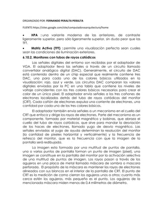 ORGANIZADO POR: FERNANDO PERALTA PERALTA
FUENTE:https://sites.google.com/site/computadorasarquitectura/home
 HPA : una variante moderna de las anteriores, de contraste
ligeramente superior, pero sólo ligeramente superior, sin duda peor que las
TFT.
 Matriz Activa (TFT) : permite una visualización perfecta sean cuales
sean las condiciones de iluminación exteriores.
6.10.2. Monitores con tubos de rayos catódicos
Las señales digitales del entorno son recibidas por el adaptador de
VGA. El adaptador lleva las señales a través de un circuito llamado
convertidor analógico digital (DAC). Generalmente, el circuito de DAC
está contenido dentro de un chip especial que realmente contiene tres
DAC, uno para cada uno de los colores básicos utilizados en la
visualización: rojo, azul y verde. Los circuitos DAC comparan los valores
digitales enviados por la PC en una tabla que contiene los niveles de
voltaje coincidentes con los tres colores básicos necesarios para crear el
color de un único píxel. El adaptador envía señales a los tres cañones de
electrones localizados detrás del tubo de rayos catódicos del monitor
(CRT). Cada cañón de electrones expulsa una corriente de electrones, una
cantidad por cada uno de los tres colores básicos.
El adaptador también envía señales a un mecanismo en el cuello del
CRT que enfoca y dirige los rayos de electrones. Parte del mecanismo es un
componente, formado por material magnético y bobinas, que abraza el
cuello del tubo de rayos catódicos, que sirve para mandar la desviación
de los haces de electrones, llamado yugo de desvío magnético. Las
señales enviadas al yugo de ayuda determinan la resolución del monitor
(la cantidad de píxeles horizontal y verticalmente) y la frecuencia de
refresco del monitor, que es la frecuencia con que la imagen de la
pantalla será redibujada.
La imagen esta formada por una multitud de puntos de pantalla,
uno o varios puntos de pantalla forman un punto de imagen (píxel), una
imagen se constituye en la pantalla del monitor por la activación selectiva
de una multitud de puntos de imagen. Los rayos pasan a través de los
agujeros en una placa de metal llamada máscara de sombra o mascara
perforada. El propósito de la máscara es mantener los rayos de electrones
alineados con sus blancos en el interior de la pantalla de CRT. El punto de
CRT es la medición de como cierran los agujeros unos a otros; cuanto más
cerca estén los agujeros, más pequeño es el punto. Los agujeros de la
mencionada máscara miden menos de 0,4 milímetros de diámetro.
 