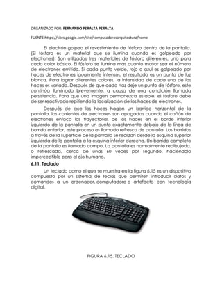 ORGANIZADO POR: FERNANDO PERALTA PERALTA
FUENTE:https://sites.google.com/site/computadorasarquitectura/home
El electrón golpea el revestimiento de fósforo dentro de la pantalla.
(El fósforo es un material que se ilumina cuando es golpeado por
electrones). Son utilizados tres materiales de fósforo diferentes, uno para
cada color básico. El fósforo se ilumina más cuanto mayor sea el número
de electrones emitido. Si cada punto verde, rojo o azul es golpeado por
haces de electrones igualmente intensos, el resultado es un punto de luz
blanca. Para lograr diferentes colores, la intensidad de cada uno de los
haces es variada. Después de que cada haz deje un punto de fósforo, este
continúa iluminado brevemente, a causa de una condición llamada
persistencia. Para que una imagen permanezca estable, el fósforo debe
de ser reactivado repitiendo la localización de los haces de electrones.
Después de que los haces hagan un barrido horizontal de la
pantalla, las corrientes de electrones son apagadas cuando el cañón de
electrones enfoca las trayectorias de los haces en el borde inferior
izquierdo de la pantalla en un punto exactamente debajo de la línea de
barrido anterior, este proceso es llamado refresco de pantalla. Los barridos
a través de la superficie de la pantalla se realizan desde la esquina superior
izquierda de la pantalla a la esquina inferior derecha. Un barrido completo
de la pantalla es llamado campo. La pantalla es normalmente redibujada,
o refrescada, cerca de unas 60 veces por segundo, haciéndolo
imperceptible para el ojo humano.
6.11. Teclado
Un teclado como el que se muestra en la figura 6.15 es un dispositivo
compuesto por un sistema de teclas que permiten introducir datos y
comandos a un ordenador, computadora o artefacto con tecnología
digital.
FIGURA 6.15. TECLADO
 