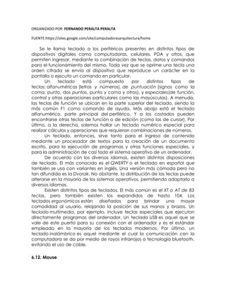 ORGANIZADO POR: FERNANDO PERALTA PERALTA
FUENTE:https://sites.google.com/site/computadorasarquitectura/home
Se le llama teclado a los periféricos presentes en distintos tipos de
dispositivos digitales como computadoras, celulares, PDA y otros, que
permiten ingresar, mediante la combinación de teclas, datos y comandos
para el funcionamiento del mismo. Toda vez que se oprime una tecla una
orden cifrada se envía al dispositivo que reproduce un carácter en la
pantalla o ejecuta un comando en particular.
Un teclado está compuesto por distintos tipos de
teclas: alfanuméricas (letras y números), de puntuación (signos como la
coma, punto, dos puntos, punto y coma y otros), y especiales(de función,
control y otras operaciones particulares como las mayúsculas). A menudo,
las teclas de función se ubican en la parte superior del teclado, siendo la
más común F1 como comando de ayuda. Más abajo está el teclado
alfanumérico, parte principal del periférico. Y a los costados pueden
encontrarse otras teclas de función o de edición (como las de cursor). Por
último, a la derecha, solemos hallar un teclado numérico especial para
realizar cálculos y operaciones que requieran combinaciones de números.
Un teclado, entonces, sirve tanto para el ingreso de contenido
mediante un procesador de textos para la creación de un documento
escrito, para la ejecución de programas y otras funciones especiales, y
para la administración de casi todo el sistema operativo de un ordenador.
De acuerdo con los diversos idiomas, existen distintas disposiciones
de teclado. El más conocido es el QWERTY o el teclado en español que
también se usa con variantes en inglés. Una versión más cómoda pero no
tan difundida es la Dvorak. No obstante, la distribución de las teclas puede
alterarse en la mayoría de los sistemas operativos, permitiendo adaptarlo a
diversos idiomas.
Existen distintos tipos de teclados. El más común es el XT o AT de 83
teclas, pero también existen los expandidos de hasta 104. Los
teclados ergonómicos están diseñados para brindar una mayor
comodidad al usuario, relajando la posición de sus manos y brazos. Un
teclado multimedia, por ejemplo, incluye teclas especiales que ejecutan
directamente programas del ordenador. Un teclado USB es aquel que se
vale de este puerto para su conexión con el ordenador y es el estándar
empleado en la mayoría de los teclados modernos. Por último, un
teclado inalámbrico es aquel mediante el cual la comunicación con la
computadora se da por medio de rayos infrarrojos o tecnología bluetooth,
evitando el uso de cable.
6.12. Mouse
 