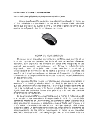 ORGANIZADO POR: FERNANDO PERALTA PERALTA
FUENTE:https://sites.google.com/site/computadorasarquitectura/home
Mouse significa ratón en inglés, este dispositivo utilizado en todas las
PC fue comenzado a ser llamado mouse en la Universidad de Standford,
dado que el cable y su cuerpo (forma y tamaño) sugerían la forma de un
roedor, en la figura 6.16 se da un ejemplo de mouse.
FIGURA 6.16 MOUSE O RATÓN
El mouse es un dispositivo de hardware periférico que permite al ser
humano controlar un puntero mediante el cual se realizan diferentes
acciones. Este dispositivo de entrada de datos está adaptado al uso
manual, presentando generalmente una forma lo suficientemente
ergonómica con el objetivo de brindar sencillez, comodidad, y
funcionalidad. El movimiento de la flecha o puntero en la pantalla del
monitor es producido mediante un sistema relativamente complejo que
comienza con el desplazamiento del mouse sobre una superficie horizontal
en dos dimensiones.
Las pantallas táctiles y otras tecnologías que intentaron reemplazar el
mouse aún no han logrado desplazarlo en absoluto, por lo cual se espera
que sea útil durante muchos años más. Se cree que el reconocimiento de
voz o la posibilidad de mover la flecha mediante los ojos serían pasos
significativos de encontrar formas más prácticas a la hora de controlar
programas de computación.
En cuanto a sus botones, en general posee al menos 2, más una rueda
que cumple las funciones de scroll (desplazamiento vertical u horizontal del
contenido mostrado en una ventana). En general el botón izquierdo sirve
para seleccionar elementos y ejecutarlos, marcar texto, abrir menús, y el
botón derecho cumple funciones extras como por ejemplo abrir menús
especiales sobre un administrador de archivos. Originalmente el sistema de
posicionamiento de los ratones funcionaba en base a un dispositivo
mecánico, en base a una bola y engranajes, pero en la actualidad se han
 