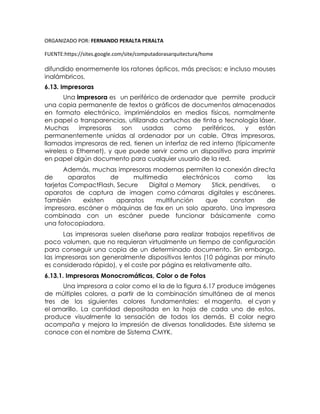 ORGANIZADO POR: FERNANDO PERALTA PERALTA
FUENTE:https://sites.google.com/site/computadorasarquitectura/home
difundido enormemente los ratones ópticos, más precisos; e incluso mouses
inalámbricos.
6.13. Impresoras
Una impresora es un periférico de ordenador que permite producir
una copia permanente de textos o gráficos de documentos almacenados
en formato electrónico, imprimiéndolos en medios físicos, normalmente
en papel o transparencias, utilizando cartuchos de tinta o tecnología láser.
Muchas impresoras son usadas como periféricos, y están
permanentemente unidas al ordenador por un cable. Otras impresoras,
llamadas impresoras de red, tienen un interfaz de red interno (típicamente
wireless o Ethernet), y que puede servir como un dispositivo para imprimir
en papel algún documento para cualquier usuario de la red.
Además, muchas impresoras modernas permiten la conexión directa
de aparatos de multimedia electrónicos como las
tarjetas CompactFlash, Secure Digital o Memory Stick, pendrives, o
aparatos de captura de imagen como cámaras digitales y escáneres.
También existen aparatos multifunción que constan de
impresora, escáner o máquinas de fax en un solo aparato. Una impresora
combinada con un escáner puede funcionar básicamente como
una fotocopiadora.
Las impresoras suelen diseñarse para realizar trabajos repetitivos de
poco volumen, que no requieran virtualmente un tiempo de configuración
para conseguir una copia de un determinado documento. Sin embargo,
las impresoras son generalmente dispositivos lentos (10 páginas por minuto
es considerado rápido), y el coste por página es relativamente alto.
6.13.1. Impresoras Monocromáticas, Color o de Fotos
Una impresora a color como el la de la figura 6.17 produce imágenes
de múltiples colores, a partir de la combinación simultánea de al menos
tres de los siguientes colores fundamentales: el magenta, el cyan y
el amarillo. La cantidad depositada en la hoja de cada uno de estos,
produce visualmente la sensación de todos los demás. El color negro
acompaña y mejora la impresión de diversas tonalidades. Este sistema se
conoce con el nombre de Sistema CMYK.
 