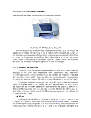 ORGANIZADO POR: FERNANDO PERALTA PERALTA
FUENTE:https://sites.google.com/site/computadorasarquitectura/home
FIGURA 6.17. IMPRESORA A COLOR
Existen dispositivos profesionales y semiprofesionales, que se utilizan en
casas de revelado fotográfico o en el hogar. Estos dispositivos suelen ser
conocidos como impresora fotográfica, impresora con calidad fotográfica
o bases de impresión fotográfica. Estos dispositivos imprimen en color,
produciendo imágenes que imitan el rango de colores y resoluciones de los
métodos de revelado fotográfico previos a esta tecnología.
6.13.2. Métodos de Impresión.
La elección del motor de impresión tiene un efecto substancial en los
trabajos a los que una impresora esta destinada. Hay diferentes
tecnologías que tienen diferentes niveles de calidad de imagen, velocidad
de impresión, coste, ruido y además, algunas tecnologías son inapropiadas
para ciertos tipos de medios físicos (como papel carbón o transparencias).
Otro aspecto de la tecnología de impresión que es frecuentemente
olvidado es la resistencia a la alteración: tinta líquida como de una cabeza
de inyección de tinta son absorbidos por las fibras del papel, y por eso los
documentos impresos con tinta líquida son más difíciles de alterar que los
que están impresos por toner o tinta sólida, que no penetran por debajo de
la superficie del papel.
a) Tóner
Las impresoras de láser e impresoras térmicas como la mostrada en
la figura 6.18 utilizan este método para adherir tóner al medio. Trabajan
utilizando el principio Xerografía que está funcionando en la mayoría de las
fotocopiadoras: adhiriendo tóner a un tambor de impresión sensible a la
 