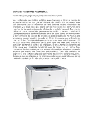 ORGANIZADO POR: FERNANDO PERALTA PERALTA
FUENTE:https://sites.google.com/site/computadorasarquitectura/home
luz, y utilizando electricidad estática para transferir el tóner al medio de
impresión al cual se une gracias al calor y la presión. Las impresoras láser
son conocidas por su impresión de alta calidad, buena velocidad de
impresión y su bajo costo por copia; son las impresoras más comunes para
muchas de las aplicaciones de oficina de propósito general. Son menos
utilizadas por el consumidor generalmente debido a su alto coste inicial.
Las impresoras láser están disponibles tanto en color como en monocromo.
El advenimiento de láseres de precisión a precio razonable ha hecho a la
impresora monocromática basada en tóner dominante en aplicaciones
para la oficina. Otro tipo de impresora basada en tóner es la impresora LED
la cual utiliza una colección de LEDs en lugar de láser para causar la
adhesión del tóner al tambor de impresión. El tóner, también denominado
tinta seca por analogía funcional con la tinta, es un polvo fino,
normalmente de color negro, que se deposita en el papel que se pretende
imprimir por medio de atracción electrostática. Una vez adherido el
pigmento, éste se fija en el papel por medio de presión o calor adecuados.
Debido a que en el proceso no intervienen diluyentes, originalmente se ha
denominado Xerografía, del griego xeros que significa seco.
 