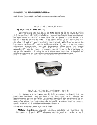 ORGANIZADO POR: FERNANDO PERALTA PERALTA
FUENTE:https://sites.google.com/site/computadorasarquitectura/home
FIGURA 6.18. IMPRESORA LASER.
b) Inyección de tinta (Ink Jet)
Las impresoras de inyección de tinta como la de la figura 6.19 (Ink
Jet) rocían hacia el medio cantidades muy pequeñas de tinta, usualmente
unos pico litros. Para aplicaciones de color incluyendo impresión de fotos,
los métodos de chorro de tinta son los dominantes, ya que las impresoras
de alta calidad son poco costosas de producir. Virtualmente todas las
impresoras de inyección son dispositivos a color; algunas, conocidas como
impresoras fotográficas, incluyen pigmentos extra para una mejor
reproducción de la gama de colores necesaria para la impresión de
fotografías de alta calidad (y son adicionalmente capaces de imprimir en
papel fotográfico, en contraposición al papel normal de oficina).
FIGURA 6.19 IMPRESORA INYECCIÓN DE TINTA
Las impresoras de inyección de tinta consisten en inyectores que
producen burbujas muy pequeñas de tinta que se convierten en
pequeñísimas gotitas de tinta. Los puntos formados son el tamaño de los
pequeños pixels. Las impresoras de inyección pueden imprimir textos y
gráficos de alta calidad de manera casi silenciosa.
Existen dos métodos para inyectar la tinta:
 Método térmico. Un impulso eléctrico produce un aumento de
temperatura (aprox. 480ºC durante microsegundos) que hace hervir
 