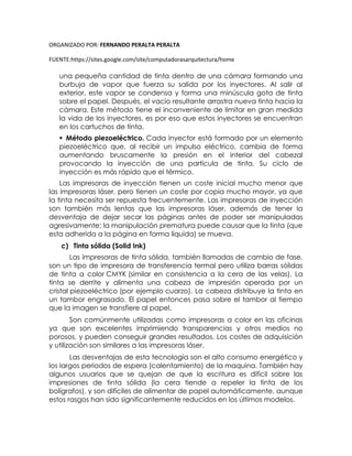 ORGANIZADO POR: FERNANDO PERALTA PERALTA
FUENTE:https://sites.google.com/site/computadorasarquitectura/home
una pequeña cantidad de tinta dentro de una cámara formando una
burbuja de vapor que fuerza su salida por los inyectores. Al salir al
exterior, este vapor se condensa y forma una minúscula gota de tinta
sobre el papel. Después, el vacío resultante arrastra nueva tinta hacia la
cámara. Este método tiene el inconveniente de limitar en gran medida
la vida de los inyectores, es por eso que estos inyectores se encuentran
en los cartuchos de tinta.
 Método piezoeléctrico. Cada inyector está formado por un elemento
piezoeléctrico que, al recibir un impulso eléctrico, cambia de forma
aumentando bruscamente la presión en el interior del cabezal
provocando la inyección de una partícula de tinta. Su ciclo de
inyección es más rápido que el térmico.
Las impresoras de inyección tienen un coste inicial mucho menor que
las impresoras láser, pero tienen un coste por copia mucho mayor, ya que
la tinta necesita ser repuesta frecuentemente. Las impresoras de inyección
son también más lentas que las impresoras láser, además de tener la
desventaja de dejar secar las páginas antes de poder ser manipuladas
agresivamente; la manipulación prematura puede causar que la tinta (que
esta adherida a la página en forma líquida) se mueva.
c) Tinta sólida (Solid Ink)
Las impresoras de tinta sólida, también llamadas de cambio de fase,
son un tipo de impresora de transferencia termal pero utiliza barras sólidas
de tinta a color CMYK (similar en consistencia a la cera de las velas). La
tinta se derrite y alimenta una cabeza de impresión operada por un
cristal piezoeléctrico (por ejemplo cuarzo). La cabeza distribuye la tinta en
un tambor engrasado. El papel entonces pasa sobre el tambor al tiempo
que la imagen se transfiere al papel.
Son comúnmente utilizadas como impresoras a color en las oficinas
ya que son excelentes imprimiendo transparencias y otros medios no
porosos, y pueden conseguir grandes resultados. Los costes de adquisición
y utilización son similares a las impresoras láser.
Las desventajas de esta tecnología son el alto consumo energético y
los largos periodos de espera (calentamiento) de la maquina. También hay
algunos usuarios que se quejan de que la escritura es difícil sobre las
impresiones de tinta sólida (la cera tiende a repeler la tinta de los
bolígrafos), y son difíciles de alimentar de papel automáticamente, aunque
estos rasgos han sido significantemente reducidos en los últimos modelos.
 