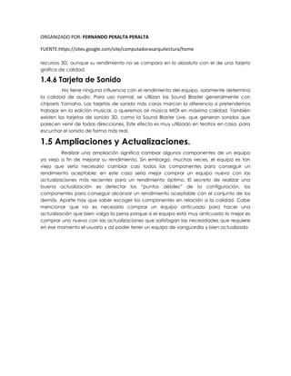 ORGANIZADO POR: FERNANDO PERALTA PERALTA
FUENTE:https://sites.google.com/site/computadorasarquitectura/home
recursos 3D, aunque su rendimiento no se compara en lo absoluto con el de una tarjeta
grafica de calidad.
1.4.6 Tarjeta de Sonido
No tiene ninguna influencia con el rendimiento del equipo, solamente determina
la calidad de audio. Para uso normal, se utilizan las Sound Blaster generalmente con
chipsets Yamaha. Las tarjetas de sonido más caras marcan la diferencia si pretendemos
trabajar en la edición musical, o queremos oír música MIDI en máxima calidad. También
existen las tarjetas de sonido 3D, como la Sound Blaster Live, que generan sonidos que
parecen venir de todas direcciones. Este efecto es muy utilizado en teatros en casa, para
escuchar el sonido de forma más real.
1.5 Ampliaciones y Actualizaciones.
Realizar una ampliación significa cambiar algunos componentes de un equipo
ya viejo a fin de mejorar su rendimiento. Sin embargo, muchas veces, el equipo es tan
viejo que sería necesario cambiar casi todos los componentes para conseguir un
rendimiento aceptable; en este caso sería mejor comprar un equipo nuevo con las
actualizaciones más recientes para un rendimiento óptimo. El secreto de realizar una
buena actualización es detectar los “puntos débiles” de la configuración, los
componentes para conseguir alcanzar un rendimiento aceptable con el conjunto de los
demás. Aparte hay que saber escoger los componentes en relación a la calidad. Cabe
mencionar que no es necesario comprar un equipo anticuado para hacer una
actualización que bien valga la pena porque si el equipo está muy anticuado lo mejor es
comprar uno nuevo con las actualizaciones que satisfagan las necesidades que requiere
en ese momento el usuario y así poder tener un equipo de vanguardia y bien actualizado.
 