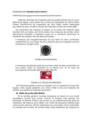 ORGANIZADO POR: FERNANDO PERALTA PERALTA
FUENTE:https://sites.google.com/site/computadorasarquitectura/home
Además, este tipo de impresora solo se puede obtener de un único
fabricante, Xerox, como parte de su línea de impresoras de oficina Xerox
Phaser. Previamente las impresoras de tinta sólida fueron fabricadas
por Tektronix, pero vendió su división de impresión a Xerox en el año 2000.
Las impresoras de impacto se basan en la fuerza de impacto para
transferir tinta al medio, de forma similar a las máquinas de escribir, están
típicamente limitadas a reproducir texto. En su momento dominaron la
impresión de calidad. Hay dos tipos principales:
 Impresora de margarita llamada así por tener los tipos contenidos
radialmente en una rueda, de ahí su aspecto de una margarita como la
mostrada en la figura 6.20.
FIGURA 6.20 MARGARITA
 Impresora de bola llamada así por tener todos los tipos contenidos en
una esfera como la mostrada en la figura 6.21. Es el caso de
las máquinas de escribir eléctricas IBM Selectric.
FIGURA 6.21. BOLAS DE IMPRESIÓN
Las impresoras golpe o impacto trabajan con un cabezal en el que hay
agujas, estas agujas golpean una cinta, similar al de una máquina de
escribir, que genera la impresión de la letra.
d) Matriz de puntos (Dot-Matrix)
En el sentido general, muchas impresoras se basan en una matriz
de píxeles o puntos que, juntos, forman la imagen más grande. Sin
embargo, el término matriz o de puntos se usa específicamente para las
impresoras de impacto que utilizan una matriz de pequeños alfileres para
crear puntos precisos. Dichas impresoras son conocidas como matriciales.
La ventaja de la matriz de puntos sobre otras impresoras de impacto es
 