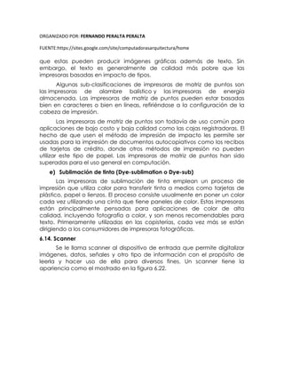 ORGANIZADO POR: FERNANDO PERALTA PERALTA
FUENTE:https://sites.google.com/site/computadorasarquitectura/home
que estas pueden producir imágenes gráficas además de texto. Sin
embargo, el texto es generalmente de calidad más pobre que las
impresoras basadas en impacto de tipos.
Algunas sub-clasificaciones de impresoras de matriz de puntos son
las impresoras de alambre balístico y las impresoras de energía
almacenada. Las impresoras de matriz de puntos pueden estar basadas
bien en caracteres o bien en líneas, refiriéndose a la configuración de la
cabeza de impresión.
Las impresoras de matriz de puntos son todavía de uso común para
aplicaciones de bajo costo y baja calidad como las cajas registradoras. El
hecho de que usen el método de impresión de impacto les permite ser
usadas para la impresión de documentos autocopiativos como los recibos
de tarjetas de crédito, donde otros métodos de impresión no pueden
utilizar este tipo de papel. Las impresoras de matriz de puntos han sido
superadas para el uso general en computación.
e) Sublimación de tinta (Dye-sublimation o Dye-sub)
Las impresoras de sublimación de tinta emplean un proceso de
impresión que utiliza calor para transferir tinta a medios como tarjetas de
plástico, papel o lienzos. El proceso consiste usualmente en poner un color
cada vez utilizando una cinta que tiene paneles de color. Estas impresoras
están principalmente pensadas para aplicaciones de color de alta
calidad, incluyendo fotografía a color, y son menos recomendables para
texto. Primeramente utilizadas en las copisterías, cada vez más se están
dirigiendo a los consumidores de impresoras fotográficas.
6.14. Scanner
Se le llama scanner al dispositivo de entrada que permite digitalizar
imágenes, datos, señales y otro tipo de información con el propósito de
leerla y hacer uso de ella para diversos fines. Un scanner tiene la
apariencia como el mostrado en la figura 6.22.
 