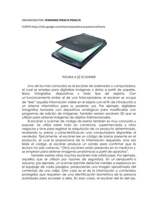 ORGANIZADO POR: FERNANDO PERALTA PERALTA
FUENTE:https://sites.google.com/site/computadorasarquitectura/home
FIGURA 6.22 SCANNER
Uno de los más conocidos es el escáner de ordenador o computadora,
el cual se emplea para digitalizar imágenes y datos a partir de papeles,
libros, fotografías, diapositivas y todo tipo de objetos. Con
un funcionamiento similar al de una fotocopiadora, el escáner se ocupa
de “leer” aquella información visible en el objeto con el fin de introducirla a
un sistema informático para su posterior uso. Por ejemplo, digitalizar
fotografías tomadas con dispositivos analógicos para modificarlas con
programas de edición de imágenes. También existen escáners 3D que se
utilizan para obtener imágenes de objetos tridimensionales.
El escáner o scanner de código de barras también es muy conocido y
popular. Se utiliza sobre todo en comercios, supermercados y otros
negocios y sirve para registrar la adquisición de un producto determinado,
revelando su precio y características en una computadora disponible al
vendedor. Típicamente, el escáner lee un código de barras presente en el
producto, el cual le proporciona de la información requerida. Una vez
leído el código, el escáner produce un sonido para confirmar que la
lectura ha sido correcta. “Otros escáners están presentes en la medicina y
se emplean para obtener imágenes anatómicas a partir de aparatos”.
También existen otros muchos escáners más sofisticados. Por ejemplo,
aquellos que se utilizan por razones de seguridad. En un aeropuerto o
aduana, por ejemplo, un scanner permite detectar metales o explosivos en
el equipaje de cada pasajero, produciendo una imagen aproximada del
contenido de una valija. Otro caso es el de la información o contenidos
protegidos que requieren de una identificación biométrica de la persona
autorizada para acceder a ellos. En esos casos, el escáner del iris del ojo,
 