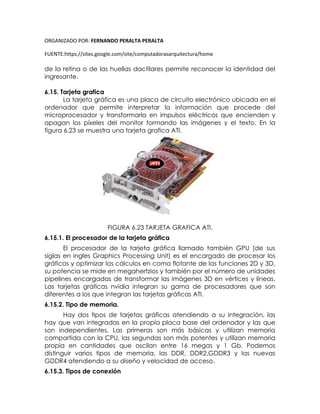 ORGANIZADO POR: FERNANDO PERALTA PERALTA
FUENTE:https://sites.google.com/site/computadorasarquitectura/home
de la retina o de las huellas dactilares permite reconocer la identidad del
ingresante.
6.15. Tarjeta grafica
La tarjeta gráfica es una placa de circuito electrónico ubicada en el
ordenador que permite interpretar la información que procede del
microprocesador y transformarla en impulsos eléctricos que encienden y
apagan los píxeles del monitor formando las imágenes y el texto. En la
figura 6.23 se muestra una tarjeta grafica ATI.
FIGURA 6.23 TARJETA GRAFICA ATI.
6.15.1. El procesador de la tarjeta gráfica
El procesador de la tarjeta gráfica llamado también GPU (de sus
siglas en ingles Graphics Processing Unit) es el encargado de procesar los
gráficos y optimizar los cálculos en coma flotante de las funciones 2D y 3D,
su potencia se mide en megahertzios y también por el número de unidades
pipelines encargadas de transformar las imágenes 3D en vértices y líneas.
Las tarjetas gráficas nvidia integran su gama de procesadores que son
diferentes a los que integran las tarjetas gráficas ATI.
6.15.2. Tipo de memoria.
Hay dos tipos de tarjetas gráficas atendiendo a su integración, las
hay que van integradas en la propia placa base del ordenador y las que
son independientes. Las primeras son más básicas y utilizan memoria
compartida con la CPU, las segundas son más potentes y utilizan memoria
propia en cantidades que oscilan entre 16 megas y 1 Gb. Podemos
distinguir varios tipos de memoria, las DDR, DDR2,GDDR3 y las nuevas
GDDR4 atendiendo a su diseño y velocidad de acceso.
6.15.3. Tipos de conexión
 