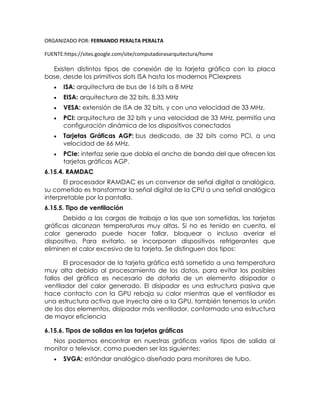ORGANIZADO POR: FERNANDO PERALTA PERALTA
FUENTE:https://sites.google.com/site/computadorasarquitectura/home
Existen distintos tipos de conexión de la tarjeta gráfica con la placa
base, desde los primitivos slots ISA hasta los modernos PCIexpress
 ISA: arquitectura de bus de 16 bits a 8 MHz
 EISA: arquitectura de 32 bits, 8.33 MHz
 VESA: extensión de ISA de 32 bits, y con una velocidad de 33 MHz.
 PCI: arquitectura de 32 bits y una velocidad de 33 MHz, permitía una
configuración dinámica de los dispositivos conectados
 Tarjetas Gráficas AGP: bus dedicado, de 32 bits como PCI, a una
velocidad de 66 MHz.
 PCIe: interfaz serie que dobla el ancho de banda del que ofrecen las
tarjetas gráficas AGP.
6.15.4. RAMDAC
El procesador RAMDAC es un conversor de señal digital a analógica,
su cometido es transformar la señal digital de la CPU a una señal analógica
interpretable por la pantalla.
6.15.5. Tipo de ventilación
Debido a las cargas de trabajo a las que son sometidas, las tarjetas
gráficas alcanzan temperaturas muy altas. Si no es tenido en cuenta, el
calor generado puede hacer fallar, bloquear o incluso averiar el
dispositivo. Para evitarlo, se incorporan dispositivos refrigerantes que
eliminen el calor excesivo de la tarjeta. Se distinguen dos tipos:
El procesador de la tarjeta gráfica está sometido a una temperatura
muy alta debido al procesamiento de los datos, para evitar los posibles
fallos del gráfica es necesario de dotarla de un elemento disipador o
ventilador del calor generado. El disipador es una estructura pasiva que
hace contacto con la GPU rebaja su calor mientras que el ventilador es
una estructura activa que inyecta aire a la GPU, también tenemos la unión
de los dos elementos, disipador más ventilador, conformado una estructura
de mayor eficiencia
6.15.6. Tipos de salidas en las tarjetas gráficas
Nos podemos encontrar en nuestras gráficas varios tipos de salida al
monitor o televisor, como pueden ser las siguientes:
 SVGA: estándar analógico diseñado para monitores de tubo.
 