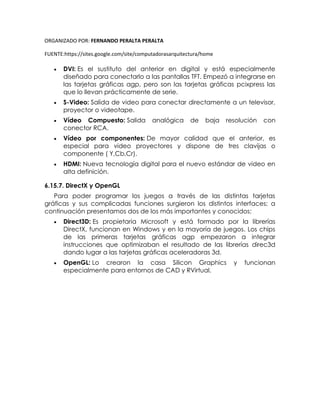 ORGANIZADO POR: FERNANDO PERALTA PERALTA
FUENTE:https://sites.google.com/site/computadorasarquitectura/home
 DVI: Es el sustituto del anterior en digital y está especialmente
diseñado para conectarlo a las pantallas TFT. Empezó a integrarse en
las tarjetas gráficas agp, pero son las tarjetas gráficas pcixpress las
que lo llevan prácticamente de serie.
 S-Video: Salida de video para conectar directamente a un televisor,
proyector o videotape.
 Vídeo Compuesto: Salida analógica de baja resolución con
conector RCA.
 Vídeo por componentes: De mayor calidad que el anterior, es
especial para video proyectores y dispone de tres clavijas o
componente ( Y,Cb,Cr).
 HDMI: Nueva tecnología digital para el nuevo estándar de video en
alta definición.
6.15.7. DirectX y OpenGL
Para poder programar los juegos a través de las distintas tarjetas
gráficas y sus complicadas funciones surgieron los distintos interfaces; a
continuación presentamos dos de los más importantes y conocidos:
 Direct3D: Es propietaria Microsoft y está formado por la librerías
DirectX, funcionan en Windows y en la mayoría de juegos. Los chips
de las primeras tarjetas gráficas agp empezaron a integrar
instrucciones que optimizaban el resultado de las librerías direc3d
dando lugar a las tarjetas gráficas aceleradoras 3d.
 OpenGL: Lo crearon la casa Silicon Graphics y funcionan
especialmente para entornos de CAD y RVirtual.
 