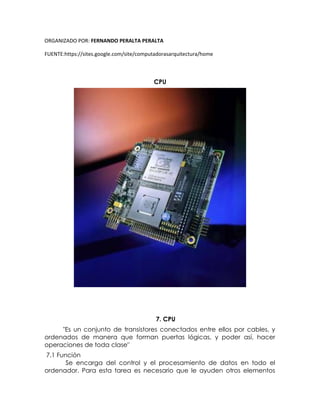 ORGANIZADO POR: FERNANDO PERALTA PERALTA
FUENTE:https://sites.google.com/site/computadorasarquitectura/home
CPU
7. CPU
"Es un conjunto de transistores conectados entre ellos por cables, y
ordenados de manera que forman puertas lógicas, y poder así, hacer
operaciones de toda clase"
7.1 Función
Se encarga del control y el procesamiento de datos en todo el
ordenador. Para esta tarea es necesario que le ayuden otros elementos
 