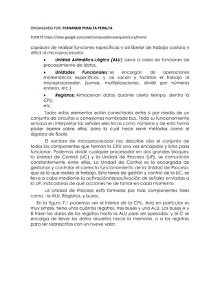 ORGANIZADO POR: FERNANDO PERALTA PERALTA
FUENTE:https://sites.google.com/site/computadorasarquitectura/home
capaces de realizar funciones específicas y así liberar de trabajo costoso y
difícil al microprocesador.
 Unidad Aritmético-Lógica (ALU): Lleva a cabo las funciones de
procesamiento de datos.
 Unidades Funcionales: se encargan de operaciones
matemáticas específicas, y así sacan y facilitan el trabajo al
microprocesador. (sumas, multiplicaciones, dividir por números
enteros, etc.)
 Registros: Almacenan datos durante cierto tiempo, dentro la
CPU.
etc.
Todos estos elementos están conectados entre sí por medio de un
conjunto de circuitos o conexiones nombrado bus. Todo su funcionamiento
se basa en interpretar las señales eléctricas como números y de esta forma
poder operar sobre ellas, para lo cual hace servir métodos como el
álgebra de Boole.
El nombre de microprocesador nos describe sólo el conjunto de
todos los componentes que forman la CPU una vez encajados y listos para
funcionar. Podemos dividir cualquier procesador en dos grandes bloques:
la Unidad de Control (UC) y la Unidad de Proceso (UP), se comunican
constantemente entre ellas. La Unidad de Control es la encargada de
gestionar y controlar el correcto funcionamiento de la Unidad de Proceso,
que es la que realiza el trabajo. Esta tarea de gestión y control de la UC, se
lleva a cabo mediante la activación/desactivación de señales enviadas a
la UP, indicadoras de qué acciones he de tomar en cada momento.
La Unidad de Proceso está formada por más componentes tales
como : la ALU, Registros, y buses.
En la figura 7.1 podemos ver el interior de la CPU, ésta en particular es
muy simple, tiene unos cuántos registros, tres buses y una ALU. Los buses A y
B traen los datos de los registros hasta la ALU para ser operados, y el C se
encarga de llevar los datos resueltos hacia la memoria, o a los registros
para ser sobrescritos con un nueve valor.
 