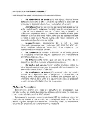 ORGANIZADO POR: FERNANDO PERALTA PERALTA
FUENTE:https://sites.google.com/site/computadorasarquitectura/home
 De transferencia de datos: Es la más típica, implica mover
datos desde un sitio a otro. Se ha de especificar la dirección de
entrada y la dirección de destino, y la longitud a transferir.
 Aritméticas: Cuando se usan las operaciones básicas (suma,
resto, multiplicación y división). También hay de otros tipos como
coger el valor absoluto de un número, negar (invertir) el
operando. Se pueden llevar a cabo sobre números enteros, pero
también es necesario sobre reales. Este tipo de operaciones son
llevadas a cabo por la ALU, la cual puede hacer necesario una
operación de transferencia de datos.
 Lógicas: Realizan operaciones bit a bit, lo hace
intermediando operaciones booleanas NOT, AND, OR, XOR, etc.
tienen múltiples utilidades, sobre todo si se combinan con
operaciones que muevan bit a bit.
 De conversión: Se cambia el formato de los datos, puede
ser necesario involucrar alguna operación de: transferencia,
aritméticas, lógicas, etc. ...
 De Entrada/Salida: Tienen que ver con la gestión de los
dispositivos de E/S, a menudo utilizan interrupciones.
 De control del sistema: Tienen ciertos privilegios sobre los
otros tipos de operaciones, por lo general solamente pueden ser
ejecutadas por el Sistema Operativo.
 De transferencia de control: Cambian el orden secuencial
normal de la ejecución de un programa. la operación que
indique estas instrucciones es el cambio del contador del PC
(memoria interna de la CPU) a la siguiente dirección a procesar.
se usan para acortar la longitud de programas.
7.2. Tipos de Procesadores
Básicamente existen dos tipos de estructura de procesador, que
constituyen hoy en día la diversidad de chips en el mercado (el caso más
claro y con más éxito es el de AMD e Intel).
De una parte tenemos microprocesadores RISC los cuales se basan en
instrucciones simples y por lo tanto la complejidad total de la CPU es
menor. Algunos ejemplos son: Power PC, Motorola y SPARC, la mayoría son
utilizados en empresas por su rendimiento y fiabilidad.
 