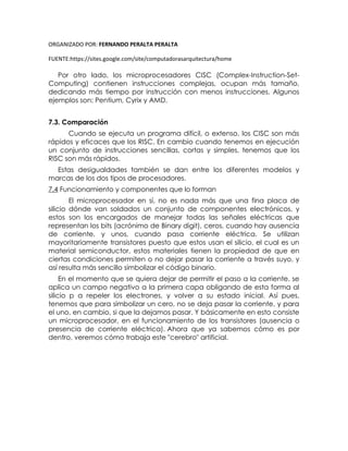 ORGANIZADO POR: FERNANDO PERALTA PERALTA
FUENTE:https://sites.google.com/site/computadorasarquitectura/home
Por otro lado, los microprocesadores CISC (Complex-Instruction-Set-
Computing) contienen instrucciones complejas, ocupan más tamaño,
dedicando más tiempo por instrucción con menos instrucciones. Algunos
ejemplos son: Pentium, Cyrix y AMD.
7.3. Comparación
Cuando se ejecuta un programa difícil, o extenso, los CISC son más
rápidos y eficaces que los RISC. En cambio cuando tenemos en ejecución
un conjunto de instrucciones sencillas, cortas y simples, tenemos que los
RISC son más rápidos.
Estas desigualdades también se dan entre los diferentes modelos y
marcas de los dos tipos de procesadores.
7.4 Funcionamiento y componentes que lo forman
El microprocesador en sí, no es nada más que una fina placa de
silicio dónde van soldados un conjunto de componentes electrónicos, y
estos son los encargados de manejar todas las señales eléctricas que
representan los bits (acrónimo de Binary digit), ceros, cuando hay ausencia
de corriente, y unos, cuando pasa corriente eléctrica. Se utilizan
mayoritariamente transistores puesto que estos usan el silicio, el cual es un
material semiconductor, estos materiales tienen la propiedad de que en
ciertas condiciones permiten o no dejar pasar la corriente a través suyo, y
así resulta más sencillo simbolizar el código binario.
En el momento que se quiera dejar de permitir el paso a la corriente, se
aplica un campo negativo a la primera capa obligando de esta forma al
silicio p a repeler los electrones, y volver a su estado inicial. Así pues,
tenemos que para simbolizar un cero, no se deja pasar la corriente, y para
el uno, en cambio, si que la dejamos pasar. Y básicamente en esto consiste
un microprocesador, en el funcionamiento de los transistores (ausencia o
presencia de corriente eléctrica). Ahora que ya sabemos cómo es por
dentro, veremos cómo trabaja este "cerebro" artificial.
 