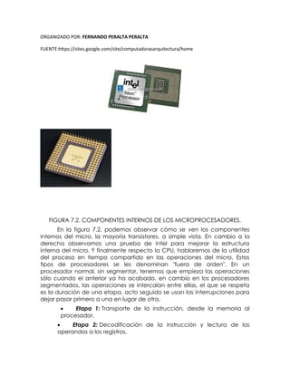 ORGANIZADO POR: FERNANDO PERALTA PERALTA
FUENTE:https://sites.google.com/site/computadorasarquitectura/home
FIGURA 7.2. COMPONENTES INTERNOS DE LOS MICROPROCESADORES.
En la figura 7.2, podemos observar cómo se ven los componentes
internos del micro, la mayoría transistores, a simple vista. En cambio a la
derecha observamos una prueba de Intel para mejorar la estructura
interna del micro. Y finalmente respecto la CPU, hablaremos de la utilidad
del proceso en tiempo compartido en las operaciones del micro. Estos
tipos de procesadores se les denominan "fuera de orden". En un
procesador normal, sin segmentar, tenemos que empieza las operaciones
sólo cuando el anterior ya ha acabado, en cambio en los procesadores
segmentados, las operaciones se intercalan entre ellas, el que se respeta
es la duración de una etapa, acto seguido se usan las interrupciones para
dejar pasar primero a una en lugar de otra.
 Etapa 1: Transporte de la instrucción, desde la memoria al
procesador.
 Etapa 2: Decodificación de la instrucción y lectura de los
operandos a los registros.
 