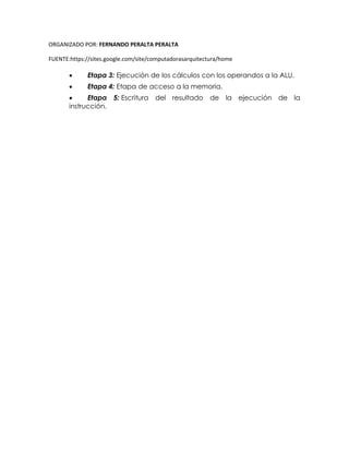 ORGANIZADO POR: FERNANDO PERALTA PERALTA
FUENTE:https://sites.google.com/site/computadorasarquitectura/home
 Etapa 3: Ejecución de los cálculos con los operandos a la ALU.
 Etapa 4: Etapa de acceso a la memoria.
 Etapa 5: Escritura del resultado de la ejecución de la
instrucción.
 