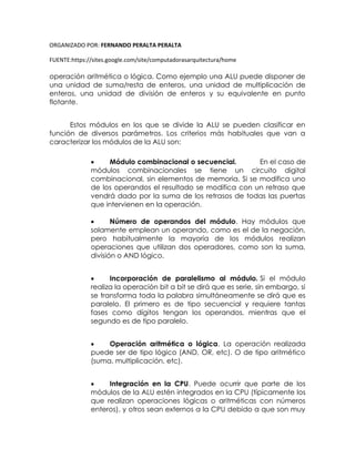 ORGANIZADO POR: FERNANDO PERALTA PERALTA
FUENTE:https://sites.google.com/site/computadorasarquitectura/home
operación aritmética o lógica. Como ejemplo una ALU puede disponer de
una unidad de suma/resta de enteros, una unidad de multiplicación de
enteros, una unidad de división de enteros y su equivalente en punto
flotante.
Estos módulos en los que se divide la ALU se pueden clasificar en
función de diversos parámetros. Los criterios más habituales que van a
caracterizar los módulos de la ALU son:
 Módulo combinacional o secuencial. En el caso de
módulos combinacionales se tiene un circuito digital
combinacional, sin elementos de memoria. Si se modifica uno
de los operandos el resultado se modifica con un retraso que
vendrá dado por la suma de los retrasos de todas las puertas
que intervienen en la operación.
 Número de operandos del módulo. Hay módulos que
solamente emplean un operando, como es el de la negación,
pero habitualmente la mayoría de los módulos realizan
operaciones que utilizan dos operadores, como son la suma,
división o AND lógico.
 Incorporación de paralelismo al módulo. Si el módulo
realiza la operación bit a bit se dirá que es serie, sin embargo, si
se transforma toda la palabra simultáneamente se dirá que es
paralelo. El primero es de tipo secuencial y requiere tantas
fases como dígitos tengan los operandos, mientras que el
segundo es de tipo paralelo.
 Operación aritmética o lógica. La operación realizada
puede ser de tipo lógico (AND, OR, etc). O de tipo aritmético
(suma, multiplicación, etc).
 Integración en la CPU. Puede ocurrir que parte de los
módulos de la ALU estén integrados en la CPU (típicamente los
que realizan operaciones lógicas o aritméticas con números
enteros), y otros sean externos a la CPU debido a que son muy
 
