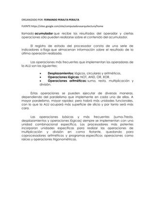 ORGANIZADO POR: FERNANDO PERALTA PERALTA
FUENTE:https://sites.google.com/site/computadorasarquitectura/home
llamado acumulador que recibe los resultados del operador y ciertas
operaciones sólo pueden realizarse sobre el contenido del acumulador.
El registro de estado del procesador consta de una serie de
indicadores o flags que almacenan información sobre el resultado de la
última operación realizada.
Las operaciones más frecuentes que implementan los operadores de
la ALU son las siguientes:
 Desplazamientos: lógicos, circulares y aritméticos.
 Operaciones lógicas: NOT, AND, OR, XOR.
 Operaciones aritméticas: suma, resta, multiplicación y
división.
Estas operaciones se pueden ejecutar de diversas maneras,
dependiendo del paralelismo que implemente en cada una de ellas. A
mayor paralelismo, mayor rapidez; pero habrá más unidades funcionales,
con lo que la ALU ocupará más superficie de silicio y por tanto será más
cara.
Las operaciones básicas y más frecuentes (suma-7resta,
desplazamientos y operaciones lógicas) siempre se implementan con una
unidad combinacional específica. Los procesadores más potentes
incorporan unidades específicas para realizar las operaciones de
multiplicación y división en coma flotante, quedando para
coprocesadores aritméticos y programas específicos operaciones como
raíces y operaciones trigonométricas.
 