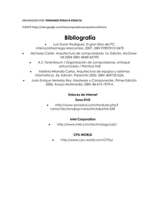 ORGANIZADO POR: FERNANDO PERALTA PERALTA
FUENTE:https://sites.google.com/site/computadorasarquitectura/home
Bibliografía
 Luis Duran Rodríguez, El gran libro del PC
interno/Alfaomega Marcombo, 2007, ISBN 9789701512470
 Nicholas Carter, Arquitectura de computadores 1a. Edición, McGraw-
Hill 2004 ISBN: 8448142799.
 A.S. Tanenbaum / Organización de computadoras, enfoque
estructurado / Prentice Hall
 Valdivia Miranda Carlos, Arquitectura de equipos y sistemas
informáticos, 3a. Edición, Paraninfo 2003, ISBN: 8497321626.
 Juan Enrique Herrerías Rey, Hardware y Componentes. Primer Edición
2006, Anaya Multimedia, ISBN: 84-415-1979-X.
Enlaces de Internet
Zona DVD
 http://www.zonadvd.com/modules.php?
name=Sections&op=viewarticle&artid=528
Intel Corporation
 http://www.intel.com/technology/usb/
CPU-WORLD
 http://www.cpu-world.com/CPUs/
 