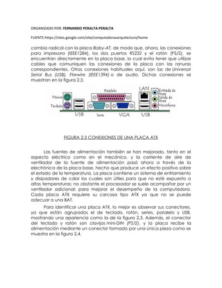 ORGANIZADO POR: FERNANDO PERALTA PERALTA
FUENTE:https://sites.google.com/site/computadorasarquitectura/home
cambio radical con la placa Baby-AT, de modo que, ahora, las conexiones
para impresora (IEEE1284), los dos puertos RS232 y el ratón (PS/2), se
encuentran directamente en la placa base, lo cual evita tener que utilizar
cables que comuniquen las conexiones de la placa con las ranuras
correspondientes. Otras conexiones habituales aquí, son las de Universal
Serial Bus (USB), Firewire (IEEE1394) o de audio. Dichas conexiones se
muestran en la figura 2.3.
FIGURA 2.3 CONEXIONES DE UNA PLACA ATX
Las fuentes de alimentación también se han mejorado, tanto en el
aspecto eléctrico como en el mecánico, y la corriente de aire de
ventilador de la fuente de alimentación pasó ahora a través de la
electrónica de la placa base, hecho que produce un efecto positivo sobre
el estado de la temperatura. La placa contiene un sistema de enfriamiento
y disipadores de calor los cuales son útiles para que no esté expuesta a
altas temperaturas; no obstante el procesador se suele acompañar por un
ventilador adicional; para mejorar el desempeño de la computadora.
Cada placa ATX requiere su carcasa tipo ATX ya que no se puede
adecuar a una BAT.
Para identificar una placa ATX, lo mejor es observar sus conectores,
ya que están agrupados el de teclado, ratón, series, paralelo y USB,
mostrando una apariencia como la de la figura 2.3. Además, el conector
del teclado y ratón son clavijas mini-DIN (PS/2), y la placa recibe la
alimentación mediante un conector formado por una única pieza como se
muestra en la figura 2.4.
 