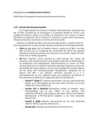 ORGANIZADO POR: FERNANDO PERALTA PERALTA
FUENTE:https://sites.google.com/site/computadorasarquitectura/home
2.2.1. Zócalo del microprocesador
Es el lugar donde se inserta el "cerebro" del ordenador. Durante más
de 10 años consistió en un rectángulo o cuadrado donde el "micro", una
pastilla de plástico negro con patitas, se introducía con mayor o menor
facilidad; la aparición de los Pentium II cambió un poco este panorama,
introduciendo los conectores en forma de ranura (slot).
Veamos en detalle los tipos más comunes de zócalo, o socket como se
dice regularmente a estos zócalos donde se introduce el microprocesador:
 PGA: pin grid array, son el modelo clásico, usado en el 386 y muchos
486; consiste en un cuadrado de conectores en forma de agujero
donde se insertan las patitas del chip por pura presión. Según el chip,
tiene más o menos agujeritos.
 ZIF: Zero Insertion Force (socket), es decir, zócalo de fuerza de
inserción nula. El gran avance que relajó la vida de los aficionados a
la ampliación de ordenadores. Eléctricamente es como un PGA,
aunque gracias a un sistema mecánico permite introducir el micro sin
necesidad de fuerza alguna, con lo que el peligro de romper alguno
de los pines del microprocesador desaparece. Apareció en la
época del 486 y sus distintas versiones (sockets 3, 5 y 7,
principalmente) se han utilizado hasta que apareció el Pentium II.
Actualmente se fabrican los siguientes tipos de zócalos ZIF:
o Socket 7 "Súper 7": variante del Socket 7 que se caracteriza por
poder usar velocidades de bus de hasta 100 MHz, es el que
utilizan los micros AMD K6-2.
o Socket 370 o PGA370: físicamente similar al anterior, pero
incompatible con él por utilizar un bus distinto. Dos
versiones: PPGA (la más antigua, sólo para micros Intel Celeron
Mendocino) y FC-PGA (para Celeron y los más recientes
Pentium III).
o Socket A (462): utilizado únicamente por los más recientes
AMD K7 Athlon y por los AMD Duron.
o Socket 423: utilizado únicamente por los Pentium 4.
 