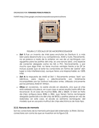 ORGANIZADO POR: FERNANDO PERALTA PERALTA
FUENTE:https://sites.google.com/site/computadorasarquitectura/home
FIGURA 2.7 ZÓCALO ZIF DE MICROPROCESADOR
 Slot 1: Fue un invento de Intel para enchufar los Pentium II, o más
bien para desenchufar a su competencia, AMD y Cyrix. Físicamente,
no se parece a nada de lo anterior; en vez de un rectángulo con
agujeritos para las patitas del chip, es una ranura (slot), una especie
de conector alargado como los ISA o PCI. Técnicamente, y por
mucho que diga Intel, no tiene muchas ventajas frente a los ZIF (e
incluso puede que al estar los conectores en forma de "peine" den
lugar a más interferencias), aunque tiene una irreprochable: es 100%
Intel.
 Slot A: la respuesta de AMD al Slot 1; físicamente ambos "slots" son
idénticos, pero lógica y eléctricamente son totalmente
incompatibles por los motivos indicados antes. Utilizado únicamente
por los primeros AMD K7 Athlon.
 Otros: en ocasiones, no existe zócalo en absoluto, sino que el chip
está soldado a la placa, en cuyo caso a veces resulta hasta difícil de
reconocer. Es el caso de muchos 8086, 286 y 386SX. O bien se trata
de chips antiguos (esos 8086 o 286), que tienen forma rectangular
alargada (parecida a la del chip de BIOS) y patitas planas en vez de
redondas; en este caso, el zócalo es asimismo rectangular, del
modelo que se usa para multitud de chips electrónicos de todo tipo.
2.2.2. Ranuras de memoria
Son los conectores de la memoria principal del ordenador, la RAM. Dichos
conectores son como los que se muestran en la figura 2.8.
 