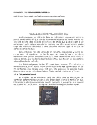 ORGANIZADO POR: FERNANDO PERALTA PERALTA
FUENTE:https://sites.google.com/site/computadorasarquitectura/home
FIGURA 2.8 RANURAS PARA MEMORIA RAM
Antiguamente, los chips de RAM se colocaban uno a uno sobre la
placa, de la forma en que aún se hace en las tarjetas de vídeo, lo cual no
era una buena idea debido al número de chips que podía llegar a ser
necesario y a la delicadeza de los mismos; por ello, se agruparon varios
chips de memoria soldados a una plaquita, dando lugar a lo que se
conoce como módulo.
Estos módulos han ido variando en tamaño, capacidad y forma de
conectarse; al comienzo los había que se conectaban a la placa
mediante unas patitas muy delicadas, lo cual se desechó del todo hacia la
época del 386 por los llamados módulos SIMM, que tienen los conectores
sobre el borde del módulo.
Los SIMMs originales tenían 30 conectores, esto es, 30 contactos, y
medían unos 8,5 cm. Hacia finales de la época del 486 aparecieron los de
72 contactos, más largos: unos 10,5 cm. Este proceso ha seguido hasta
desembocar en los actuales módulos DIMM, de 168 contactos y 13 cm.
2.2.3. Chipset de control
El "chipset" es el conjunto (set) de chips que se encargan de
controlar determinadas funciones del ordenador, como la forma en que
interacciona el microprocesador con la memoria o la caché, o el control
de puertos PCI, AGP, USB.... la figura 2.9 muestra un ejemplo de chipset.
 