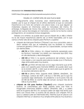 ORGANIZADO POR: FERNANDO PERALTA PERALTA
FUENTE:https://sites.google.com/site/computadorasarquitectura/home
FIGURA 2.9. CHIPSET INTEL DE UNA PLACA BASE
Antiguamente estas funciones eran relativamente sencillas de
realizar, por lo que el chipset era el último elemento al que se concedía
importancia a la hora de comprar una placa base, si es que alguien se
molestaba siquiera en informarse sobre la naturaleza del mismo. Sin
embargo, la llegada de micros más complejos como los Pentium o los K6,
además de nuevas tecnologías en memorias y caché, le ha hecho cobrar
protagonismo, en ocasiones incluso exagerado.
Debido a lo anterior, se puede decir que el chipset de un 486 o inferior
no es de mayor importancia (dentro de un límite razonable), por lo que
vamos a tratar sólo de los chipsets para Pentium y superior:
 chipsets de Intel para Pentium ("Tritones"): son muy conocidos, pero a
decir verdad más por el marketing que ha recibido su nombre
comercial genérico (Tritón) que por sus capacidades, aunque éstas
son destacables.
o 430 FX: el Tritón clásico. Un chipset bastante apropiado para
los Pentium "normales" (no MMX) con memorias tipo EDO. Hoy
en día desfasado y descatalogado.
o 430 HX: el Tritón II, la opción profesional del anterior. Mucho
más rápido y con soporte para placas duales (con 2 Pentium).
Algo anticuado pero muy bueno.
o 430 VX: ¿el Tritón III? Más bien el 2.5; algo más lento que el HX,
pero con soporte para memoria SDRAM. Se puede decir que
es la revisión del FX, o bien que se sacó para que la gente no
se asustara del precio del HX...
o 430 TX: el último Tritón. Soporte MMX, SDRAM, UltraDMA... Sin
embargo, carece de AGP y de bus a 100 MHz, por lo que ha
quedado algo desfasado. Un problema: si se le pone más de
64 MB de RAM, la caché deja de actuar; aunque más de 64
MB es mucha RAM.
 chipsets de VIA para Pentium ("Apollos"): unos chipsets bastante
buenos, se caracterizan por tener soporte para casi todo lo
imaginable (memorias SDRAM o BEDO, UltraDMA, USB...); su pelea
está en la gama del HX o TX, aunque suelen ser algo más lentos que
éstos con micros Intel. Lo bueno de las placas con chipsets VIA es
que su calidad suele ser intermedia-alta, mientras que en placas con
chipsets Intel hay un abanico muy amplio entre placas muy buenas y
 