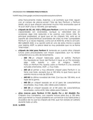 ORGANIZADO POR: FERNANDO PERALTA PERALTA
FUENTE:https://sites.google.com/site/computadorasarquitectura/home
otras francamente malas. Además, y al contrario que Intel, siguen
con el campo de placas socket 7 (las de tipo Pentium y Pentium
MMX), por lo que ofrecen soluciones mucho más avanzadas que el
TX (con AGP y bus a 100 MHz, por ejemplo).
 chipsets de SiS, ALI, VLSI y ETEQ para Pentium: como los anteriores, sus
capacidades son avanzadas, aunque su velocidad sea en
ocasiones algo más reducida si los usamos con micros Intel. Su
principal propiedad, al igual que en los chipsets VIA, está en el
soporte de características avanzadas de chips no Intel "compatibles
Pentium" (y a veces mejores), como son el AMD K6, el K6-2 o el Cyrix-
IBM 6x86MX (M2); si su opción está en uno de estos micros o quiere
usar tarjetas AGP, su placa ideal es muy probable que no se llame
"Intel inside".
 chipsets de Intel para Pentium II: teniendo en cuenta otros chipsets
futuros para procesadores con mayor capacidad, aun no tenían
competencia a su año de lanzamiento.
o 440 FX: un chipset fabricado para el extinto Pentium
Pro, liquidado en favor del Pentium II (que es un Pro revisado,
algo más barato y con el mágico "MMX").
Para un Pentium Pro, bueno; para un Pentium II y los avances
actuales (memorias, AGP...), muy malo.
o 440 LX: el primer y muy eficiente chipset para Pentium II. Lo
tiene casi todo, excepto bus a 100 MHz, lo que hace que no
admita micros a más de 333 MHz.
o 440 BX: la última novedad de Intel. Con bus de 100 MHz, es el
tope de la gama.
o 440 EX: un chipset basado en el LX pero de características
recortadas. Muy malo, sólo válido para Celeron.
o 440 ZX: un chipset basado en el BX pero de características
recortadas, como el EX. Sólo válido para Celeron.
 otras marcas para Pentium II: VIA Apollo Pro y ALI Aladdin Pro.
Chipsets muy completos, con soporte incluso para bus a 100 MHz,
pero que tienen su mayor problema en convencer a los fabricantes y
al público de no usar los chipsets de Intel, que han estado en solitario
durante todo un año.
2.2.4. La BIOS
 
