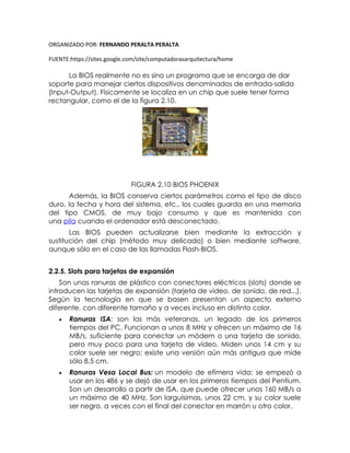 ORGANIZADO POR: FERNANDO PERALTA PERALTA
FUENTE:https://sites.google.com/site/computadorasarquitectura/home
La BIOS realmente no es sino un programa que se encarga de dar
soporte para manejar ciertos dispositivos denominados de entrada-salida
(Input-Output). Físicamente se localiza en un chip que suele tener forma
rectangular, como el de la figura 2.10.
FIGURA 2.10 BIOS PHOENIX
Además, la BIOS conserva ciertos parámetros como el tipo de disco
duro, la fecha y hora del sistema, etc., los cuales guarda en una memoria
del tipo CMOS, de muy bajo consumo y que es mantenida con
una pila cuando el ordenador está desconectado.
Las BIOS pueden actualizarse bien mediante la extracción y
sustitución del chip (método muy delicado) o bien mediante software,
aunque sólo en el caso de las llamadas Flash-BIOS.
2.2.5. Slots para tarjetas de expansión
Son unas ranuras de plástico con conectores eléctricos (slots) donde se
introducen las tarjetas de expansión (tarjeta de vídeo, de sonido, de red...).
Según la tecnología en que se basen presentan un aspecto externo
diferente, con diferente tamaño y a veces incluso en distinto color.
 Ranuras ISA: son las más veteranas, un legado de los primeros
tiempos del PC. Funcionan a unos 8 MHz y ofrecen un máximo de 16
MB/s, suficiente para conectar un módem o una tarjeta de sonido,
pero muy poco para una tarjeta de vídeo. Miden unos 14 cm y su
color suele ser negro; existe una versión aún más antigua que mide
sólo 8,5 cm.
 Ranuras Vesa Local Bus: un modelo de efímera vida: se empezó a
usar en los 486 y se dejó de usar en los primeros tiempos del Pentium.
Son un desarrollo a partir de ISA, que puede ofrecer unos 160 MB/s a
un máximo de 40 MHz. Son larguísimas, unos 22 cm, y su color suele
ser negro, a veces con el final del conector en marrón u otro color.
 