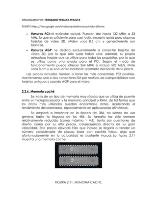 ORGANIZADO POR: FERNANDO PERALTA PERALTA
FUENTE:https://sites.google.com/site/computadorasarquitectura/home
 Ranuras PCI: el estándar actual. Pueden dar hasta 132 MB/s a 33
MHz, lo que es suficiente para casi todo, excepto quizá para algunas
tarjetas de vídeo 3D. Miden unos 8,5 cm y generalmente son
blancas.
 Ranuras AGP: se dedica exclusivamente a conectar tarjetas de
vídeo 3D, por lo que sólo suele haber una; además, su propia
estructura impide que se utilice para todos los propósitos, por lo que
se utiliza como una ayuda para el PCI. Según el modo de
funcionamiento puede ofrecer 264 MB/s o incluso 528 MB/s. Mide
unos 8 cm y se encuentra bastante separada del borde de la placa.
Las placas actuales tienden a tener los más conectores PCI posibles,
manteniendo uno o dos conectores ISA por motivos de compatibilidad con
tarjetas antiguas y usando AGP para el vídeo.
2.2.6. Memoria caché
Se trata de un tipo de memoria muy rápida que se utiliza de puente
entre el microprocesador y la memoria principal o RAM, de tal forma que
los datos más utilizados puedan encontrarse antes, acelerando el
rendimiento del ordenador, especialmente en aplicaciones ofimáticas.
Se empezó a implantar en la época del 386, no siendo de uso
general hasta la llegada de los 486. Su tamaño ha sido siempre
relativamente reducido (como máximo 1 MB), tanto por cuestiones de
diseño como por su alto precio, consecuencia directa de su gran
velocidad. Este precio elevado hizo que incluso se llegara a vender un
número considerable de placas base con cachés falsas, algo que
afortunadamente en la actualidad es bastante inusual. La figura 2.11
muestra una memoria cache.
FIGURA 2.11. MEMORIA CACHE.
 