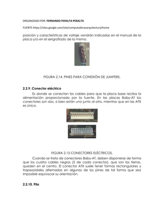 ORGANIZADO POR: FERNANDO PERALTA PERALTA
FUENTE:https://sites.google.com/site/computadorasarquitectura/home
posición y características de voltaje vendrán indicadas en el manual de la
placa y/o en el serigrafiado de la misma.
FIGURA 2.14. PINES PARA CONEXIÓN DE JUMPERS.
2.2.9. Conector eléctrico
Es donde se conectan los cables para que la placa base reciba la
alimentación proporcionada por la fuente. En las placas Baby-AT los
conectores son dos, si bien están uno junto al otro, mientras que en las ATX
es único.
FIGURA 2.15 CONECTORES ELÉCTRICOS.
Cuando se trata de conectores Baby-AT, deben disponerse de forma
que los cuatro cables negros (2 de cada conector), que son las tierras,
queden en el centro. El conector ATX suele tener formas rectangulares y
trapezoidales alternadas en algunos de los pines de tal forma que sea
imposible equivocar su orientación.
2.2.10. Pila
 
