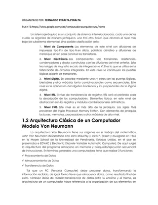 ORGANIZADO POR: FERNANDO PERALTA PERALTA
FUENTE:https://sites.google.com/site/computadorasarquitectura/home
Un sistema jerárquico es un conjunto de sistemas interrelacionados, cada uno de los
cuales se organiza de manera jerárquica, uno tras otro, hasta que alcanza el nivel más
bajo de subsistema elemental. Una posible clasificación seria:
1. Nivel de Componente. Los elementos de este nivel son difusiones de
impurezas tipo P y de tipo N en silicio, polisilicio cristalino y difusiones de
metal que sirven para construir los transistores.
2. Nivel Electrónico. Los componentes son transistores, resistencias,
condensadores y diodos construidos con las difusiones del nivel anterior. Esta
tecnología de muy alta escala de integración o VLSI es la que se utiliza en la
fabricación de circuitos integrados. En este nivel se construyen las puertas
lógicas a partir de transistores.
3. Nivel Digital. Se describe mediante unos y ceros son las puertas lógicas,
biestables y otros módulos tanto combinacionales como secuenciales. Este
nivel es la aplicación del algebra booleana y las propiedades de la lógica
digital.
4. Nivel RTL. El nivel de transferencia de registros RTL será el preferido para
la descripción de los computadores. Elementos típicos en este nivel de
abstracción son los registros y módulos combinacionales aritméticos.
5. Nivel PMS. Este nivel es el más alto de la jerarquía. Las siglas PMS
provienen del ingles Processor Memory Switch. Con elementos de jerarquía
los buses, memorias, procesadores y otros módulos de alto nivel.
1.2 Arquitectura Clásica de un Computador
Modelo Von Neumann
La arquitectura Von Neumann tiene sus orígenes en el trabajo del matemático
John Von Neumann desarrollado con John Mauchly y John P. Eckert y divulgado en 1945
en la Moore School de la Universidad de Pensilvania, Estados Unidos, en el que se
presentaba e EDVAC ( Electronic Discrete Variable Automatic Computer). De aquí surgió
la arquitectura del programa almacena en memoria y búsqueda/ejecución secuencial
de instrucciones. En términos generales una computadora tiene que realizar 3 funciones:
 Procesamiento de Datos
 Almacenamiento de Datos
 Transferencia de Datos
Tal que un PC (Personal Computer) debe procesar datos, transformando la
información recibida, de igual forma tiene que almacenar datos, como resultado final de
estas. También debe de realizar transferencia de datos entre su entorno y el mismo. La
arquitectura de un computador hace referencia a la organización de sus elementos en
 