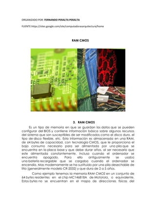 ORGANIZADO POR: FERNANDO PERALTA PERALTA
FUENTE:https://sites.google.com/site/computadorasarquitectura/home
RAM CMOS
3. RAM CMOS
Es un tipo de memoria en que se guardan los datos que se pueden
configurar del BIOS y contiene información básica sobre algunos recursos
del sistema que son susceptibles de ser modificados como el disco duro, el
tipo de disco flexible, etc. Esta información es almacenada en una RAM,
de 64 bytes de capacidad, con tecnología CMOS, que le proporciona el
bajo consumo necesario para ser alimentada por una pila que se
encuentra en la placa base y que debe durar años, al ser necesario que
este alimentada constantemente, incluso cuando el ordenador se
encuentra apagado. Para ello antiguamente se usaba
una batería recargable que se cargaba cuando el ordenador se
encendía. Mas modernamente se ha sustituido por una pila desechable de
litio (generalmente modelo CR-2032) y que dura de 2 a 5 años.
Como ejemplo tenemos la memoria RAM CMOS en un conjunto de
64 bytes residentes en el chip MC146818A de Motorola, o equivalente.
Estos bytes no se encuentran en el mapa de direcciones físicas del
 