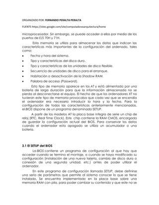 ORGANIZADO POR: FERNANDO PERALTA PERALTA
FUENTE:https://sites.google.com/site/computadorasarquitectura/home
microprocesador. Sin embargo, se puede acceder a ellos por medio de los
puertos de E/S 70H y 71H.
Esta memoria se utiliza para almacenar los datos que indican las
características más importantes de la configuración del ordenado, tales
como:
 Fecha y hora del sistema.
 Tipo y características del disco duro.
 Tipo y características de las unidades de disco flexible.
 Secuencia de unidades de disco para el arranque.
 Habitación o desactivación de la Shadow RAM.
 Palabra de acceso (Password).
Esta tipo de memoria aparece en los AT y está alimentada por una
batería de larga duración para que la información almacenada no se
pierda al desconectarse el equipo. El hecho de que los ordenadores XT no
tuvieran este tipo de memoria provocaba que cada vez que se encendía
el ordenador era necesario introducir la hora y la fecha. Para la
configuración de todas las características anteriormente mencionadas,
el BIOS dispone de un programa denominado SETUP.
A partir de los modelos AT la placa base integra de serie un chip de
reloj (RTC, Real Time Clock). Este chip contiene la RAM CMOS, encargada
de guardar la configuración actual del BIOS. Para conservar los datos
cuando el ordenador esta apagado se utiliza un acumulador o una
batería.
3.1 El SETUP del BIOS
La BIOS contiene un programa de configuración al que hay que
acceder cuando se termina el montaje, o cuando se haya modificado su
configuración (instalación de una nueva tarjeta, cambio de disco duro o
conexión de una segunda unidad, etc.) antes de poder utilizar el
ordenador.
En este programa de configuración llamado SETUP, debe definirse
una seria de parámetros que permite al sistema conocer lo que se tiene
instalado. Se encuentra implementado en la placa base sobre una
memoria RAM con pila, para poder cambiar su contenido y que este no se
 