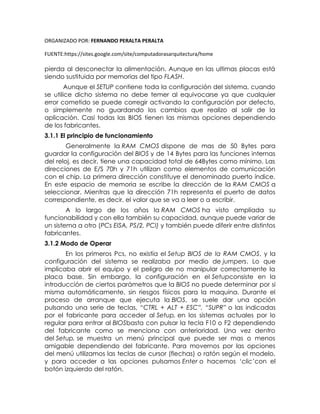 ORGANIZADO POR: FERNANDO PERALTA PERALTA
FUENTE:https://sites.google.com/site/computadorasarquitectura/home
pierda al desconectar la alimentación. Aunque en las ultimas placas está
siendo sustituida por memorias del tipo FLASH.
Aunque el SETUP contiene toda la configuración del sistema, cuando
se utilice dicho sistema no debe temer al equivocarse ya que cualquier
error cometido se puede corregir activando la configuración por defecto,
o simplemente no guardando los cambios que realizo al salir de la
aplicación. Casi todas las BIOS tienen las mismas opciones dependiendo
de los fabricantes.
3.1.1 El principio de funcionamiento
Generalmente la RAM CMOS dispone de mas de 50 Bytes para
guardar la configuración del BIOS y de 14 Bytes para las funciones internas
del reloj, es decir, tiene una capacidad total de 64Bytes como mínimo. Las
direcciones de E/S 70h y 71h utilizan como elementos de comunicación
con el chip. La primera dirección constituye el denominado puerto índice.
En este espacio de memoria se escribe la dirección de la RAM CMOS a
seleccionar. Mientras que la dirección 71h representa el puerto de datos
correspondiente, es decir, el valor que se va a leer o a escribir.
A lo largo de los años la RAM CMOS ha visto ampliada su
funcionabilidad y con ella también su capacidad, aunque puede variar de
un sistema a otro (PCs EISA, PS/2, PCI) y también puede diferir entre distintos
fabricantes.
3.1.2 Modo de Operar
En los primeros Pcs, no existía el Setup BIOS de la RAM CMOS, y la
configuración del sistema se realizaba por medio de jumpers. Lo que
implicaba abrir el equipo y el peligro de no manipular correctamente la
placa base. Sin embargo, la configuración en el Setupconsiste en la
introducción de ciertos parámetros que la BIOS no puede determinar por si
misma automáticamente, sin riesgos físicos para la maquina. Durante el
proceso de arranque que ejecuta la BIOS, se suele dar una opción
pulsando una serie de teclas, “CTRL + ALT + ESC”, “SUPR” o las indicadas
por el fabricante para acceder al Setup, en los sistemas actuales por lo
regular para entrar al BIOSbasta con pulsar la tecla F10 o F2 dependiendo
del fabricante como se menciona con anterioridad. Una vez dentro
del Setup, se muestra un menú principal que puede ser mas o menos
amigable dependiendo del fabricante. Para movernos por las opciones
del menú utilizamos las teclas de cursor (flechas) o ratón según el modelo,
y para acceder a las opciones pulsamos Enter o hacemos ‘clic’con el
botón izquierdo del ratón.
 