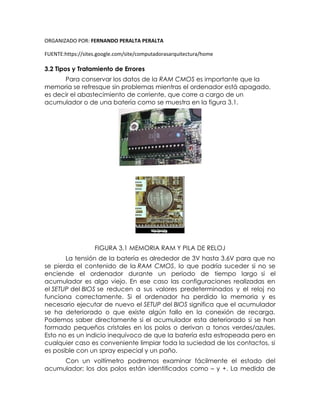 ORGANIZADO POR: FERNANDO PERALTA PERALTA
FUENTE:https://sites.google.com/site/computadorasarquitectura/home
3.2 Tipos y Tratamiento de Errores
Para conservar los datos de la RAM CMOS es importante que la
memoria se refresque sin problemas mientras el ordenador está apagado,
es decir el abastecimiento de corriente, que corre a cargo de un
acumulador o de una batería como se muestra en la figura 3.1.
FIGURA 3.1 MEMORIA RAM Y PILA DE RELOJ
La tensión de la batería es alrededor de 3V hasta 3.6V para que no
se pierda el contenido de la RAM CMOS, lo que podría suceder si no se
enciende el ordenador durante un periodo de tiempo largo si el
acumulador es algo viejo. En ese caso las configuraciones realizadas en
el SETUP del BIOS se reducen a sus valores predeterminados y el reloj no
funciona correctamente. Si el ordenador ha perdido la memoria y es
necesario ejecutar de nuevo el SETUP del BIOS significa que el acumulador
se ha deteriorado o que existe algún fallo en la conexión de recarga.
Podemos saber directamente si el acumulador esta deteriorado si se han
formado pequeños cristales en los polos o derivan a tonos verdes/azules.
Esto no es un indicio inequívoco de que la batería esta estropeada pero en
cualquier caso es conveniente limpiar toda la suciedad de los contactos, si
es posible con un spray especial y un paño.
Con un voltímetro podremos examinar fácilmente el estado del
acumulador; los dos polos están identificados como – y +. La medida de
 