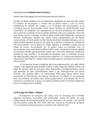 ORGANIZADO POR: FERNANDO PERALTA PERALTA
FUENTE:https://sites.google.com/site/computadorasarquitectura/home
tensión se debe realizar con el ordenador apagado ya que de otro modo
la batería se recargara a través de la placa base y, por lo tanto,
mediremos la tensión de carga y no la propia del acumulador. Si se
constata que el acumulador tiene poca tensión es relativamente fácil
cambiarlo. Un soldador con experiencia no tendrá problemas en calentar
los contactos y extraer el acumulador dañado pero en cualquier caso hay
que tener mucho cuidado, la placa base suele estar fabricada usando la
técnica multicapa, donde hay varias caras superpuestas en las líneas
conductoras. En esta parte es fácil dañar las líneas situadas debajo y ya no
sería posible reparar la placa. En lugar de calentar y extraer los contactos
del acumulador con la placa es mejor dejarlos y cortarlos. Luego solo se
solda el nuevo acumulador. En la placa base no siempre hay un
acumulador para mantener la RAM CMOS, otras veces esta tarea la realiza
una batería de litio generalmente sujeta con una cinta adhesiva. Sustituir la
batería es muy sencillo y no requiere en absoluto usar un soldador. El chip
de reloj necesita algunos componentes externos: un cuarzo que genera la
frecuencia del reloj, la unidad mencionada para la recarga así como un
acumulador.
En las placas bases modernas de nueva generación no suele haber
ningún chip especial para la RAM CMOS y reloj. Además laRAM CMOS y el
reloj de tiempo real se incluyen otros elementos complementarios como
por ejemplo los dos controladores DMA y de interrupciones así como
el Timer, dos puertos USB y un controlador EIDE para discos duros. Para
conservar la información, las placas modernas no utilizan un acumulador
sino una batería de botón que suele proporcionar una tensión de 3V, la
duración va hasta los 3 años y se debe cambiar para no tener problemas
con la configuración del BIOS.
3.3 El Juego de Chips – Chipset
El chipset es el conjunto de chips que se encarga de controlar
algunas funciones concretas del ordenador, como la forma en que
interacciona el microprocesador con la memoria o la caché, o el control
de los puertos y slots ISA, PCI, AGP, USB, etc. Como se muestra en la figura
3.1 se muestra el esquema de un conjunto de chipsets Intel.
 