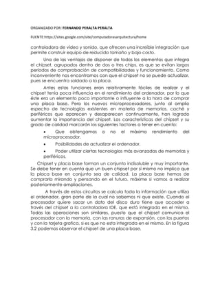 ORGANIZADO POR: FERNANDO PERALTA PERALTA
FUENTE:https://sites.google.com/site/computadorasarquitectura/home
controladora de vídeo y sonido, que ofrecen una increíble integración que
permite construir equipo de reducido tamaño y bajo costo.
Una de las ventajas de disponer de todos los elementos que integra
el chipset, agrupados dentro de dos o tres chips, es que se evitan largos
períodos de comprobación de compatibilidades y funcionamiento. Como
inconveniente nos encontramos con que el chipset no se puede actualizar,
pues se encuentra soldado a la placa.
Antes estas funciones eran relativamente fáciles de realizar y el
chipset tenía poca influencia en el rendimiento del ordenador, por lo que
éste era un elemento poco importante o influyente a la hora de comprar
una placa base. Pero los nuevos microprocesadores, junto al amplio
espectro de tecnologías existentes en materia de memorias, caché y
periféricos que aparecen y desaparecen continuamente, han logrado
aumentar la importancia del chipset. Las características del chipset y su
grado de calidad marcarán los siguientes factores a tener en cuenta:
 Que obtengamos o no el máximo rendimiento del
microprocesador.
 Posibilidades de actualizar el ordenador.
 Poder utilizar ciertas tecnologías más avanzadas de memorias y
periféricos.
Chipset y placa base forman un conjunto indisoluble y muy importante.
Se debe tener en cuenta que un buen chipset por sí mismo no implica que
la placa base en conjunto sea de calidad. La placa base hemos de
comprarla mirando y pensando en el futuro, máxime si vamos a realizar
posteriormente ampliaciones.
A través de estos circuitos se calcula toda la información que utiliza
el ordenador, gran parte de la cual no sabemos ni que existe. Cuando el
procesador quiere sacar un dato del disco duro tiene que acceder a
través del chipset a la controladora IDE, que está integrada en el mismo.
Todas las operaciones son similares, puesto que el chipset comunica el
procesador con la memoria, con las ranuras de expansión, con los puertos
y con la tarjeta grafica, si es que no esta integrada en el mismo. En la figura
3.2 podemos observar el chipset de una placa base.
 