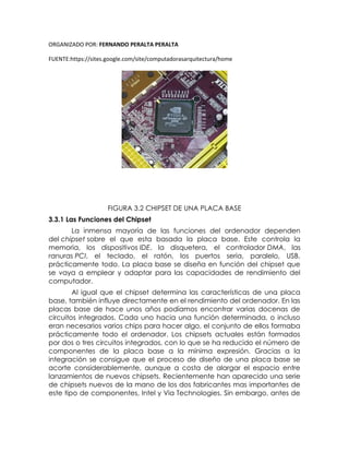ORGANIZADO POR: FERNANDO PERALTA PERALTA
FUENTE:https://sites.google.com/site/computadorasarquitectura/home
FIGURA 3.2 CHIPSET DE UNA PLACA BASE
3.3.1 Las Funciones del Chipset
La inmensa mayoría de las funciones del ordenador dependen
del chipset sobre el que esta basada la placa base. Este controla la
memoria, los dispositivos IDE, la disquetera, el controlador DMA, las
ranuras PCI, el teclado, el ratón, los puertos seria, paralelo, USB,
prácticamente todo. La placa base se diseña en función del chipset que
se vaya a emplear y adaptar para las capacidades de rendimiento del
computador.
Al igual que el chipset determina las características de una placa
base, también influye directamente en el rendimiento del ordenador. En las
placas base de hace unos años podíamos encontrar varias docenas de
circuitos integrados. Cada uno hacia una función determinada, o incluso
eran necesarios varios chips para hacer algo, el conjunto de ellos formaba
prácticamente todo el ordenador. Los chipsets actuales están formados
por dos o tres circuitos integrados, con lo que se ha reducido el número de
componentes de la placa base a la mínima expresión. Gracias a la
integración se consigue que el proceso de diseño de una placa base se
acorte considerablemente, aunque a costa de alargar el espacio entre
lanzamientos de nuevos chipsets. Recientemente han aparecido una serie
de chipsets nuevos de la mano de los dos fabricantes mas importantes de
este tipo de componentes, Intel y Via Technologies. Sin embargo, antes de
 