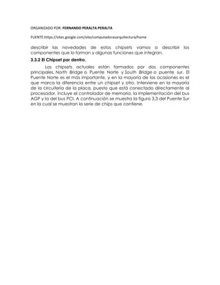 ORGANIZADO POR: FERNANDO PERALTA PERALTA
FUENTE:https://sites.google.com/site/computadorasarquitectura/home
describir las novedades de estos chipsets vamos a describir los
componentes que lo forman y algunas funciones que integran.
3.3.2 El Chipset por dentro.
Los chipsets actuales están formados por dos componentes
principales, North Bridge o Puente Norte y South Bridge o puente sur. El
Puente Norte es el más importante, y en la mayoría de las ocasiones es el
que marca la diferencia entre un chipset y otro. Interviene en la mayoría
de la circuitería de la placa, puesto que está conectado directamente al
procesador, incluye el controlador de memoria, la implementación del bus
AGP y la del bus PCI. A continuación se muestra la figura 3.3 del Puente Sur
en la cual se muestran la serie de chips que contiene.
 